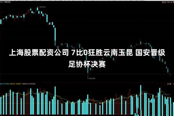 上海股票配资公司 7比0狂胜云南玉昆 国安晋级足协杯决赛