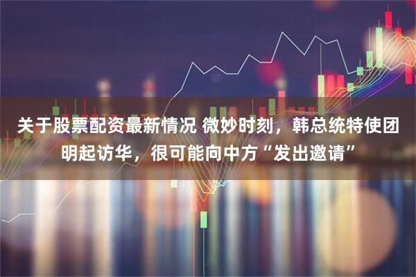 关于股票配资最新情况 微妙时刻，韩总统特使团明起访华，很可能向中方“发出邀请”
