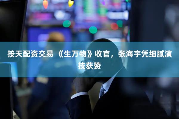 按天配资交易 《生万物》收官，张海宇凭细腻演技获赞