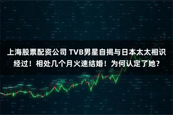 上海股票配资公司 TVB男星自揭与日本太太相识经过！相处几个月火速结婚！为何认定了她？