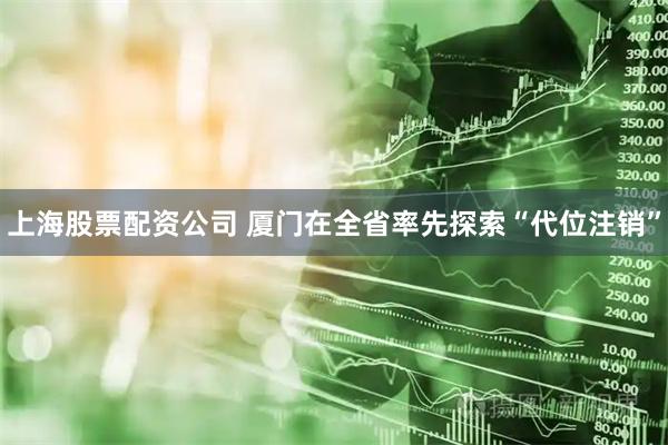 上海股票配资公司 厦门在全省率先探索“代位注销”