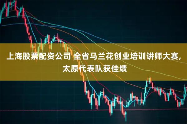 上海股票配资公司 全省马兰花创业培训讲师大赛, 太原代表队获佳绩