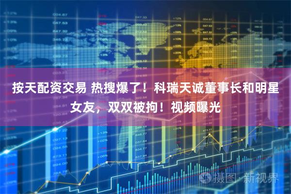 按天配资交易 热搜爆了！科瑞天诚董事长和明星女友，双双被拘！视频曝光