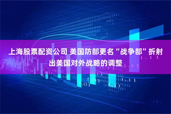 上海股票配资公司 美国防部更名“战争部”折射出美国对外战略的调整