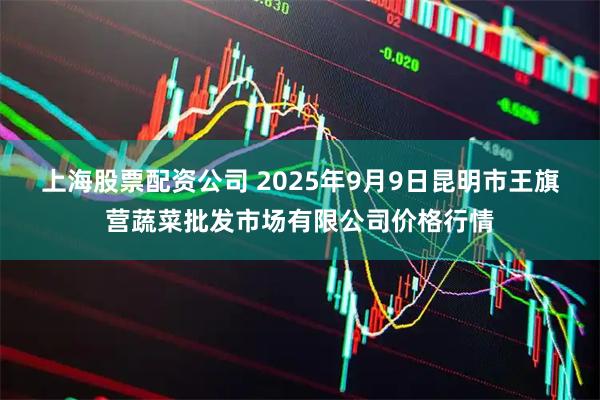 上海股票配资公司 2025年9月9日昆明市王旗营蔬菜批发市场有限公司价格行情