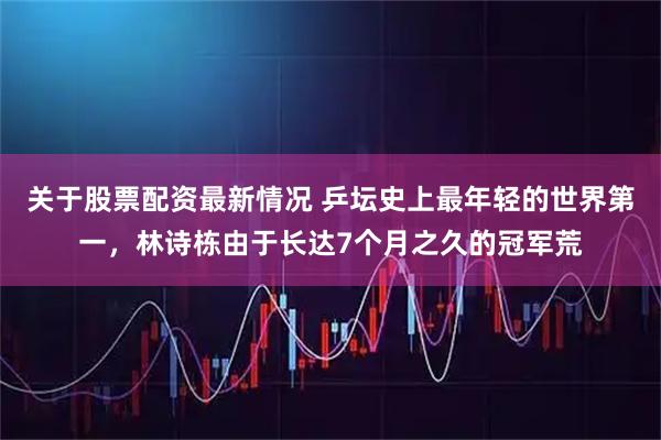 关于股票配资最新情况 乒坛史上最年轻的世界第一，林诗栋由于长达7个月之久的冠军荒