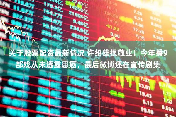 关于股票配资最新情况 许绍雄很敬业！今年播9部戏从未透露患癌，最后微博还在宣传剧集