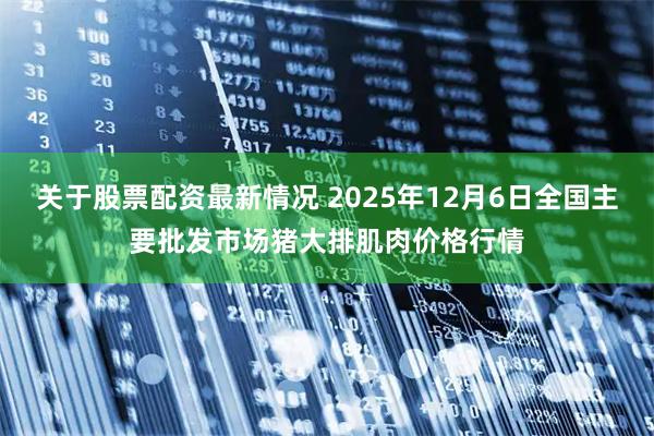 关于股票配资最新情况 2025年12月6日全国主要批发市场猪大排肌肉价格行情