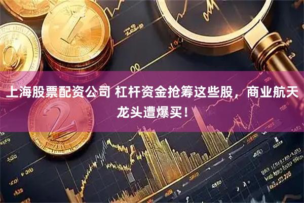 上海股票配资公司 杠杆资金抢筹这些股，商业航天龙头遭爆买！