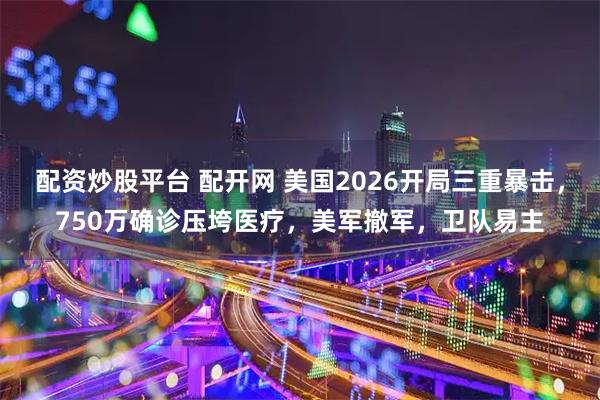 配资炒股平台 配开网 美国2026开局三重暴击，750万确诊压垮医疗，美军撤军，卫队易主