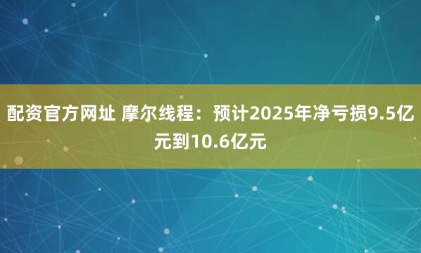 配资官方网址 摩尔线程：预计2025年净亏损9.5亿元到10.6亿元