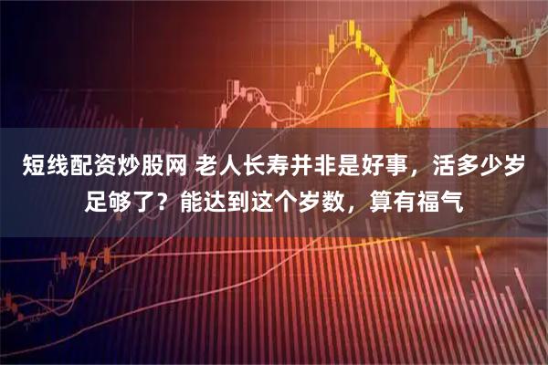 短线配资炒股网 老人长寿并非是好事，活多少岁足够了？能达到这个岁数，算有福气