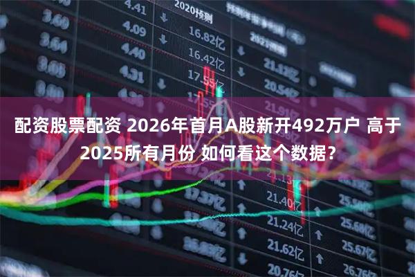 配资股票配资 2026年首月A股新开492万户 高于2025所有月份 如何看这个数据？