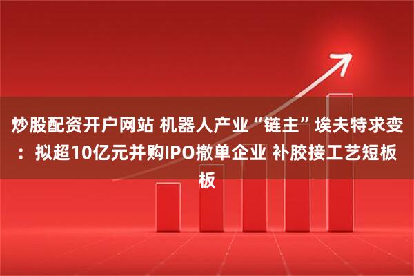 炒股配资开户网站 机器人产业“链主”埃夫特求变：拟超10亿元并购IPO撤单企业 补胶接工艺短板