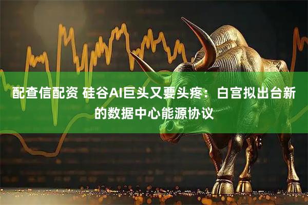 配查信配资 硅谷AI巨头又要头疼：白宫拟出台新的数据中心能源协议