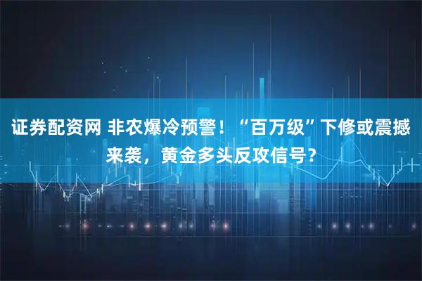 证券配资网 非农爆冷预警！“百万级”下修或震撼来袭，黄金多头反攻信号？