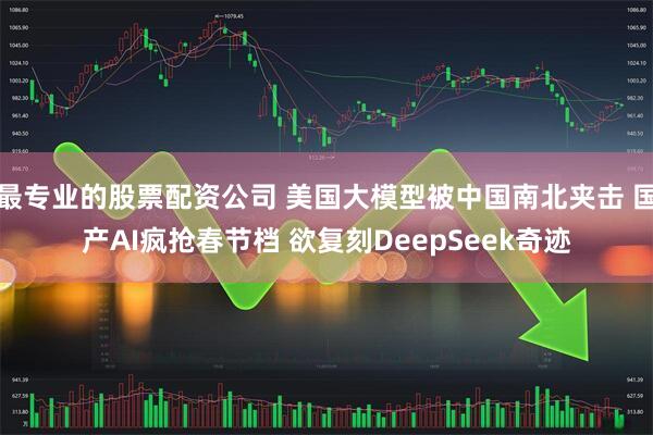 最专业的股票配资公司 美国大模型被中国南北夹击 国产AI疯抢春节档 欲复刻DeepSeek奇迹