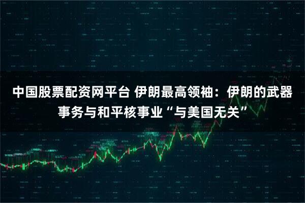 中国股票配资网平台 伊朗最高领袖：伊朗的武器事务与和平核事业“与美国无关”