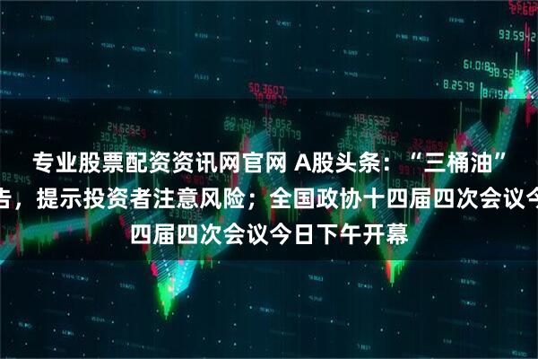 专业股票配资资讯网官网 A股头条：“三桶油”齐发异动公告，提示投资者注意风险；全国政协十四届四次会议今日下午开幕