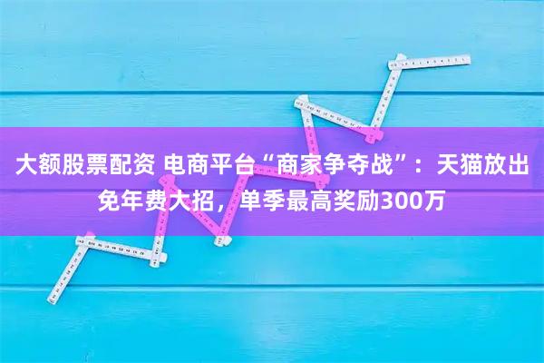 大额股票配资 电商平台“商家争夺战”：天猫放出免年费大招，单季最高奖励300万