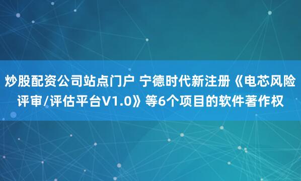 炒股配资公司站点门户 宁德时代新注册《电芯风险评审/评估平台V1.0》等6个项目的软件著作权