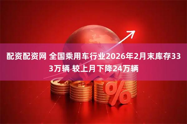 配资配资网 全国乘用车行业2026年2月末库存333万辆 较上月下降24万辆