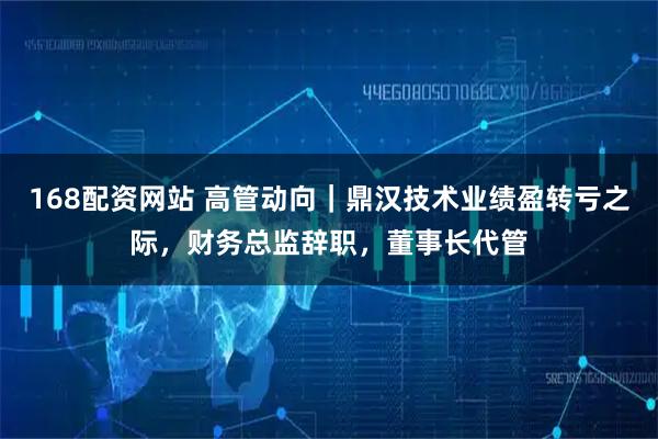 168配资网站 高管动向｜鼎汉技术业绩盈转亏之际，财务总监辞职，董事长代管