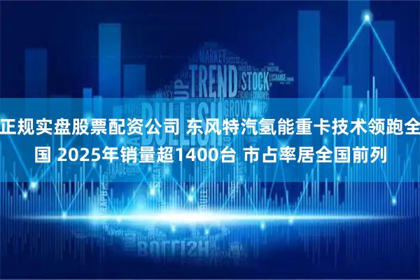 正规实盘股票配资公司 东风特汽氢能重卡技术领跑全国 2025年销量超1400台 市占率居全国前列