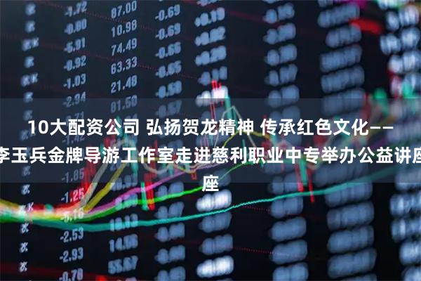 10大配资公司 弘扬贺龙精神 传承红色文化——李玉兵金牌导游工作室走进慈利职业中专举办公益讲座